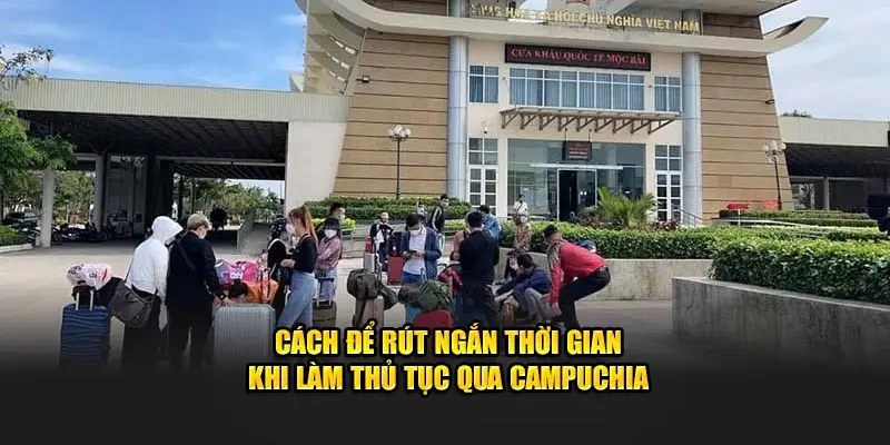 Cách để rút ngắn thời gian khi làm thủ tục qua Campuchia