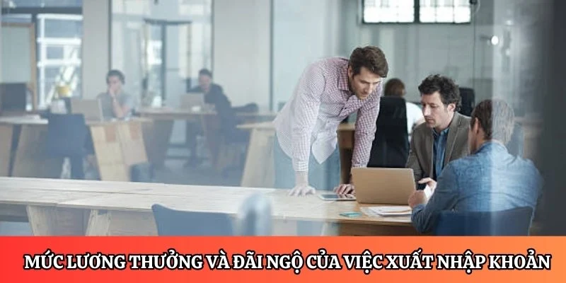 Chi tiết về mức lương thưởng và đãi ngộ của công việc xuất nhập khoản